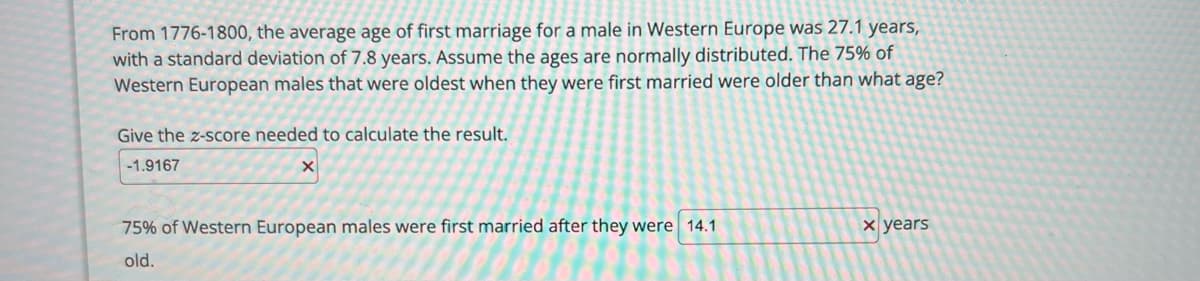 **Title: Historical Age of First Marriage for Males in Western Europe (1776-1800)**

**Overview:**

From 1776 to 1800, the average age at which males in Western Europe first married was 27.1 years. The standard deviation for this data is 7.8 years. Assuming that the ages are normally distributed, we explore at what age 75% of Western European males were older when they first married.

**Statistical Analysis:**

1. **Z-Score Calculation:**
   - The z-score needed for determining the age at which 75% of the population was first married is **-1.9167**.

2. **Age Calculation:**
   - **75%** of Western European males first married after they were **14.1 years** old.

This analysis uses the properties of the normal distribution to determine the age at which the top 25% of males were first married, based on historical data.