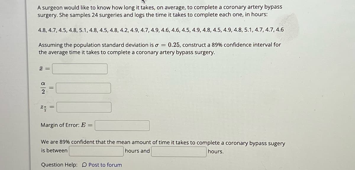 **Title: Constructing an 89% Confidence Interval for Coronary Artery Bypass Surgery Time**

A surgeon seeks to determine the average time to complete a coronary artery bypass surgery. She collects data from 24 surgeries, measuring the time in hours as follows:
4.8, 4.7, 4.5, 4.8, 5.1, 4.8, 4.5, 4.8, 4.2, 4.9, 4.7, 4.9, 4.6, 4.6, 4.5, 4.9, 4.8, 4.5, 4.9, 4.8, 5.1, 4.7, 4.7, 4.6

Given a population standard deviation (σ) of 0.25, the task is to construct an 89% confidence interval for the average surgery time.

**Calculations Needed:**

1. **Sample Mean (x̄):** Calculate the mean of the sample data points.

2. **Confidence Level (α/2):** Determine the significance level associated with the 89% confidence interval.

3. **Z-value (zᵦ/₂):** Find the Z-score corresponding to the confidence level.

4. **Margin of Error (E):** Use the formula for the margin of error, E = zᵦ/₂ * (σ/√n), where n is the sample size.

5. **Confidence Interval:** Calculate the range using (x̄ - E) to (x̄ + E).

**Conclusion:**

We are 89% confident that the mean time needed to complete a coronary artery bypass surgery is between [lower limit] hours and [upper limit] hours.

**Additional Resources:**

For further clarification or assistance, please refer to this [forum link].

(Note: The placeholders for calculations should be filled in with the appropriate computations based on the data provided.)