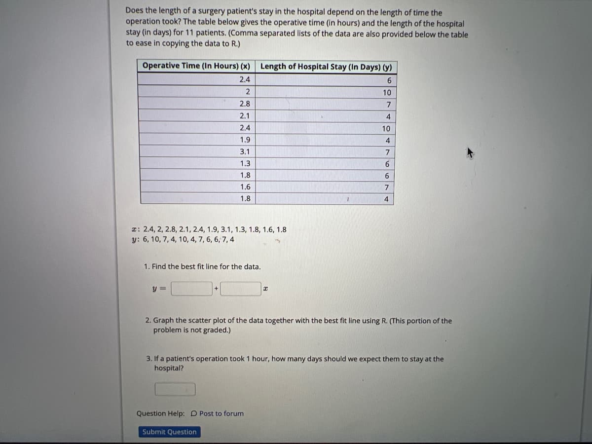 Does the length of a surgery patient's stay in the hospital depend on the length of time the
operation took? The table below gives the operative time (in hours) and the length of the hospital
stay (in days) for 11 patients. (Comma separated lists of the data are also provided below the table.
to ease in copying the data to R.)
Operative Time (In Hours) (x) Length of Hospital Stay (In Days) (y)
2.4
6
2
2.8
2.1
2.4
1.9
3.1
1.3
x: 2.4, 2, 2.8, 2.1, 2.4, 1.9, 3.1, 1.3, 1.8, 1.6, 1.8
y: 6, 10, 7, 4, 10, 4, 7, 6, 6, 7, 4
1.8
1.6
1.8
1. Find the best fit line for the data.
y =
L
Question Help: D Post to forum
Submit Question
10
7
4
10
4
7
6
6
7
2. Graph the scatter plot of the data together with the best fit line using R. (This portion of the
problem is not graded.)
4
3. If a patient's operation took 1 hour, how many days should we expect them to stay at the
hospital?