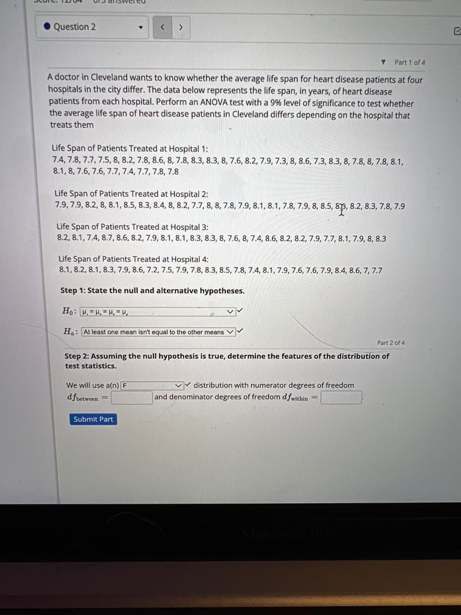 Question 2
▼ Part 1 of 4
A doctor in Cleveland wants to know whether the average life span for heart disease patients at four
hospitals in the city differ. The data below represents the life span, in years, of heart disease
patients from each hospital. Perform an ANOVA test with a 9% level of significance to test whether
the average life span of heart disease patients in Cleveland differs depending on the hospital that
treats them
< >
Life Span of Patients Treated at Hospital 1:
7.4, 7.8, 7.7, 7.5, 8, 8.2, 7.8, 8.6, 8, 7.8, 8.3, 8.3, 8, 7.6, 8.2, 7.9, 7.3, 8, 8.6, 7.3, 8.3, 8, 7.8, 8, 7.8, 8.1,
8.1, 8, 7.6, 7.6, 7.7, 7.4, 7.7, 7.8, 7.8
Life Span of Patients Treated at Hospital 2:
7.9, 7.9, 8.2, 8, 8.1, 8.5, 8.3, 8.4, 8, 8.2, 7.7, 8, 8, 7.8, 7.9, 8.1, 8.1, 7.8, 7.9, 8, 8.5, 83, 8.2, 8.3, 7.8, 7.9
Life Span of Patients Treated at Hospital 3:
8.2, 8.1, 7.4, 8.7, 8.6, 8.2, 7.9, 8.1, 8.1, 8.3, 8.3, 8, 7.6, 8, 7.4, 8.6, 8.2, 8.2, 7.9, 7.7, 8.1, 7.9, 8, 8.3
Life Span of Patients Treated at Hospital 4:
8.1, 8.2, 8.1, 8.3, 7.9, 8.6, 7.2, 7.5, 7.9, 7.8, 8.3, 8.5, 7.8, 7.4, 8.1, 7.9, 7.6, 7.6, 7.9, 8.4, 8.6, 7, 7.7
Step 1: State the null and alternative hypotheses.
Ho: P, H, H₂ = V₁
Ha: At least one mean isn't equal to the other means
We will use a(n) F
dfbetween =
Part 2 of 4
Step 2: Assuming the null hypothesis is true, determine the features of the distribution of
test statistics.
Submit Part
✓✓
✓✓distribution with numerator degrees of freedom
and denominator degrees of freedom dfwithin