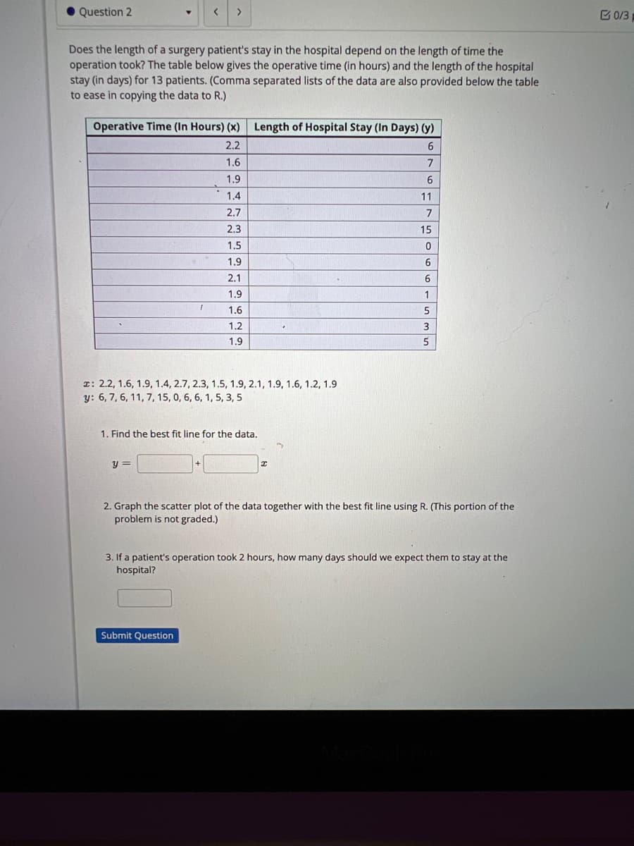 Question 2
Does the length of a surgery patient's stay in the hospital depend on the length of time the
operation took? The table below gives the operative time (in hours) and the length of the hospital
stay (in days) for 13 patients. (Comma separated lists of the data are also provided below the table
to ease in copying the data to R.)
<
Operative Time (In Hours) (x) Length of Hospital Stay (In Days) (y)
2.2
6
1.6
7
1.9
1.4
2.7
2.3
1.5
1.9
2.1
1.9
1.6
1.2
1.9
>
1
y =
x: 2.2, 1.6, 1.9, 1.4, 2.7, 2.3, 1.5, 1.9, 2.1, 1.9, 1.6, 1.2, 1.9.
y: 6, 7, 6, 11, 7, 15, 0, 6, 6, 1, 5, 3, 5
1. Find the best fit line for the data.
Submit Question
✔
6
11
7
15
0
6
6
1
5
3
5
2. Graph the scatter plot of the data together with the best fit line using R. (This portion of the
problem is not graded.)
3. If a patient's operation took 2 hours, how many days should we expect them to stay at the
hospital?
0/3