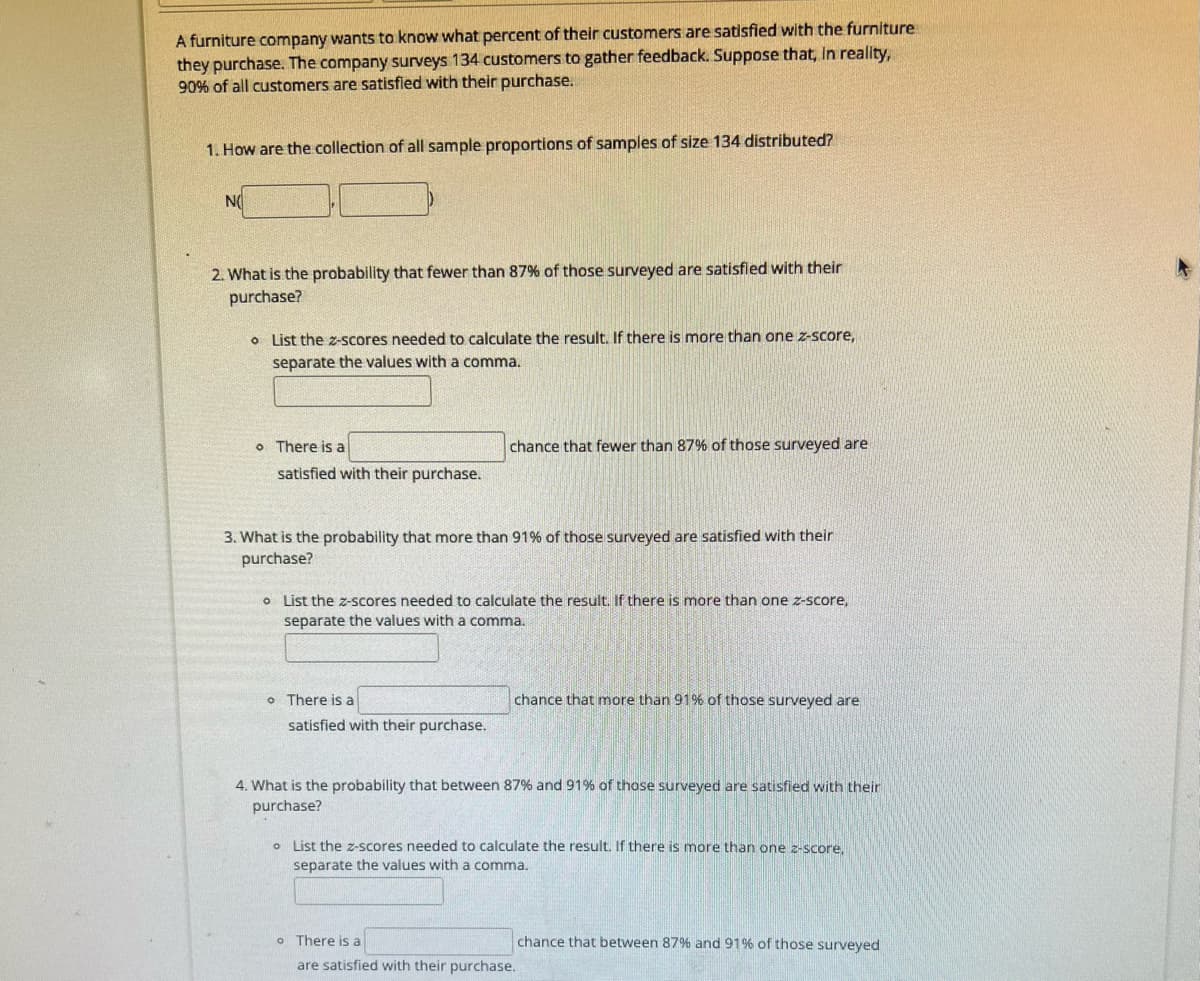 A furniture company wants to know what percent of their customers are satisfied with the furniture
they purchase. The company surveys 134 customers to gather feedback. Suppose that, in reality,
90% of all customers are satisfied with their purchase.
1. How are the collection of all sample proportions of samples of size 134 distributed?
NO
2. What is the probability that fewer than 87% of those surveyed are satisfied with their
purchase?
List the z-scores needed to calculate the result. If there is more than one z-score,
separate the values with a comma.
o There is a
satisfied with their purchase.
3. What is the probability that more than 91% of those surveyed are satisfied with their
purchase?
chance that fewer than 87% of those surveyed are
o List the z-scores needed to calculate the result. If there is more than one z-score,
separate the values with a comma.
o There is a
satisfied with their purchase.
chance that more than 91% of those surveyed are
4. What is the probability that between 87% and 91% of those surveyed are satisfied with their
purchase?
o List the z-scores needed to calculate the result. If there is more than one z-score.
separate the values with a comma.
o There is a
are satisfied with their purchase.
chance that between 87% and 91% of those surveyed