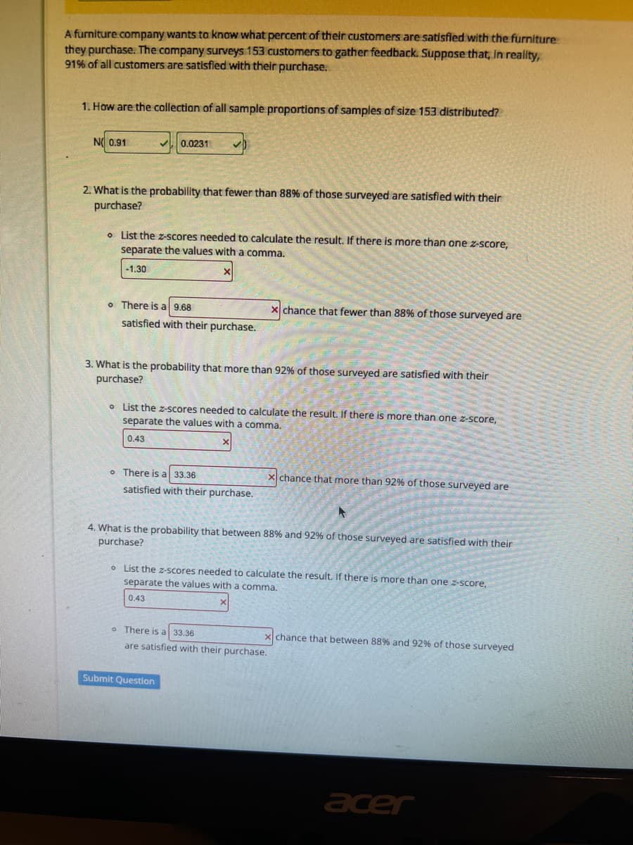 A furniture company wants to know what percent of their customers are satisfied with the furniture
they purchase. The company surveys 153 customers to gather feedback. Suppose that, in reality,
91% of all customers are satisfied with their purchase.
1. How are the collection of all sample proportions of samples of size 153 distributed?
NO 0.91
0.0231
2. What is the probability that fewer than 88% of those surveyed are satisfied with their
purchase?
o List the z-scores needed to calculate the result. If there is more than one z-score,
separate the values with a comma.
-1.30
o There is a 9.68
satisfied with their purchase.
3. What is the probability that more than 92% of those surveyed are satisfied with their
purchase?
o List the z-scores needed to calculate the result. If there is more than one z-score,
separate the values with a comma.
0.43
There is a 33.36
satisfied with their purchase.
chance that fewer than 88% of those surveyed are
xchance that more than 92% of those surveyed are
4. What is the probability that between 88% and 92% of those surveyed are satisfied with their
purchase?
Submit Question
o List the z-scores needed to calculate the result. If there is more than one z-score,
separate the values with a comma.
0.43
o There is a 33.36
are satisfied with their purchase.
x chance that between 88% and 92% of those surveyed
acer