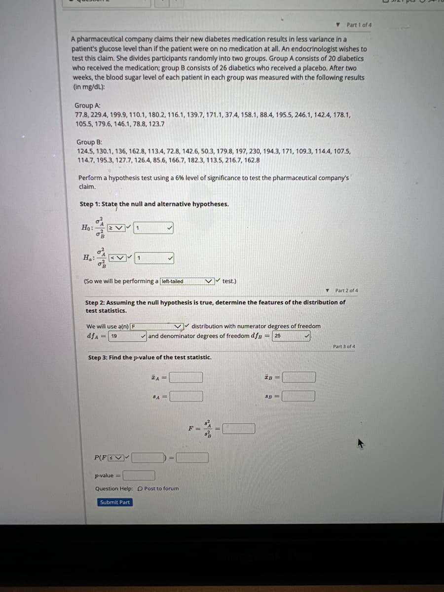 Part 1 of 4
A pharmaceutical company claims their new diabetes medication results in less variance in a
patient's glucose level than if the patient were on no medication at all. An endocrinologist wishes to
test this claim. She divides participants randomly into two groups. Group A consists of 20 diabetics
who received the medication; group B consists of 26 diabetics who received a placebo. After two
weeks, the blood sugar level of each patient in each group was measured with the following results
(in mg/dL):
Group A:
77.8, 229.4, 199.9, 110.1, 180.2, 116.1, 139.7, 171.1, 37.4, 158.1, 88.4, 195.5, 246.1, 142.4, 178.1,
105.5, 179.6, 146.1, 78.8, 123.7
Group B:
124.5, 130.1, 136, 162.8, 113.4, 72.8, 142.6, 50.3, 179.8, 197, 230, 194.3, 171, 109.3, 114.4, 107.5,
114.7, 195.3, 127.7, 126.4, 85.6, 166.7, 182.3, 113.5, 216.7, 162.8
Perform a hypothesis test using a 6% level of significance to test the pharmaceutical company's
claim.
Step 1: State the null and alternative hypotheses.
Ho:
Ha:
(So we will be performing a left-tailed
Part 2 of 4
Step 2: Assuming the null hypothesis is true, determine the features of the distribution of
test statistics.
We will use a(n) F
dfA = 19
P(FEV
Step 3: Find the p-value of the test statistic.
Submit Part
✓✓test.)
✓and denominator degrees of freedom dfB = 25
TA =
8A =
p-value=
Question Help: D Post to forum
distribution with numerator degrees of freedom
IB =
SB=
Part 3 of 4