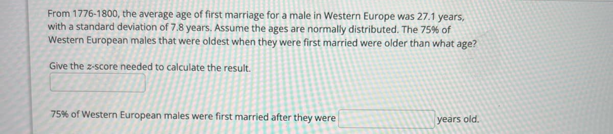 From 1776-1800, the average age of first marriage for a male in Western Europe was 27.1 years,
with a standard deviation of 7.8 years. Assume the ages are normally distributed. The 75% of
Western European males that were oldest when they were first married were older than what age?
Give the z-score needed to calculate the result.
75% of Western European males were first married after they were
years old.