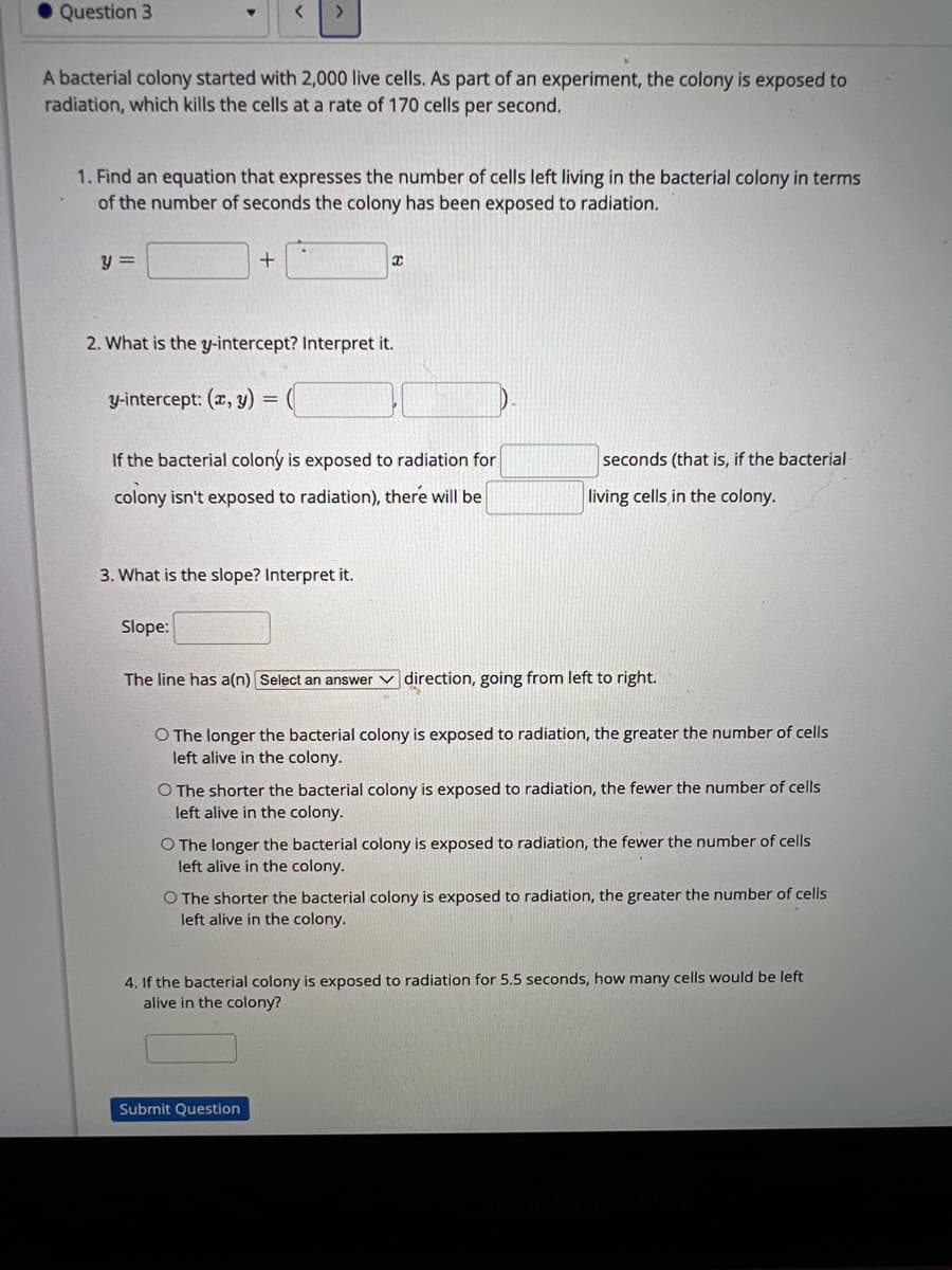 Question 3
A bacterial colony started with 2,000 live cells. As part of an experiment, the colony is exposed to
radiation, which kills the cells at a rate of 170 cells per second.
1. Find an equation that expresses the number of cells left living in the bacterial colony in terms
of the number of seconds the colony has been exposed to radiation.
y =
<
+
y-intercept: (x, y) =
2. What is the y-intercept? Interpret it.
Slope:
If the bacterial colony is exposed to radiation for
colony isn't exposed to radiation), there will be
3. What is the slope? Interpret it.
X
seconds (that is, if the bacterial
living cells in the colony.
The line has a(n) Select an answer direction, going from left to right.
O The longer the bacterial colony is exposed to radiation, the greater the number of cells
left alive in the colony.
O The shorter the bacterial colony is exposed to radiation, the fewer the number of cells
left alive in the colony.
Submit Question
O The longer the bacterial colony is exposed to radiation, the fewer the number of cells
left alive in the colony.
O The shorter the bacterial colony is exposed to radiation, the greater the number of cells
left alive in the colony.
4. If the bacterial colony is exposed to radiation for 5.5 seconds, how many cells would be left
alive in the colony?