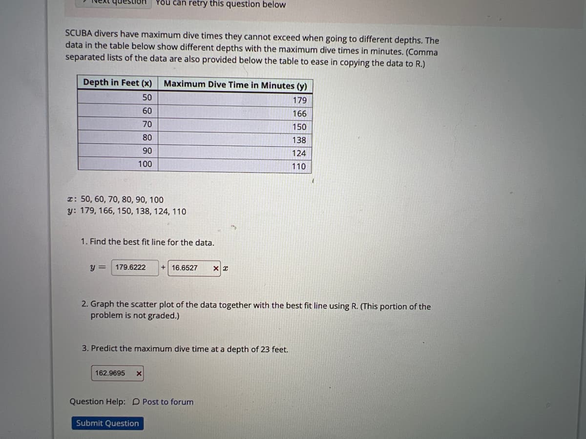 SCUBA divers have maximum dive times they cannot exceed when going to different depths. The
data in the table below show different depths with the maximum dive times in minutes. (Comma
separated lists of the data are also provided below the table to ease in copying the data to R.)
Depth in Feet (x)
50
60
70
80
90
100
You can retry this question below
x: 50, 60, 70, 80, 90, 100
y: 179, 166, 150, 138, 124, 110
y =
1. Find the best fit line for the data.
179.6222
Maximum Dive Time in Minutes (y)
179
162.9695 X
16.6527 XX
3. Predict the maximum dive time at a depth of 23 feet.
2. Graph the scatter plot of the data together with the best fit line using R. (This portion of the
problem is not graded.)
166
150
138
124
110
Question Help: D Post to forum
Submit Question
1