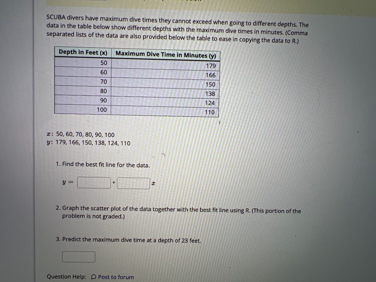 SCUBA divers have maximum dive times they cannot exceed when going to different depths. The
data in the table below show different depths with the maximum dive times in minutes. (Comma
separated lists of the data are also provided below the table to ease in copying the data to R.)
Depth in Feet (x)
50
60
70
80
90
100
x: 50, 60, 70, 80, 90, 100
y: 179, 166, 150, 138, 124, 110
Maximum Dive Time in Minutes (y)
179
166
150
138
124
110
1. Find the best fit line for the data.
y =
+
x
2. Graph the scatter plot of the data together with the best fit line using R. (This portion of the
problem is not graded.)
3. Predict the maximum dive time at a depth of 23 feet.
Question Help: D Post to forum