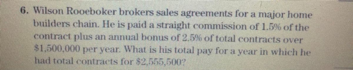 6. Wilson Rooeboker brokers sales agreements for a major home
builders chain. He is paid a straight commission of 1.5% of the
contract plus an annual bonus of 2.5% of total contracts over
$1,500,000per year. What is lus total pay for a year in which he
had total contracts for $2,555,500?
