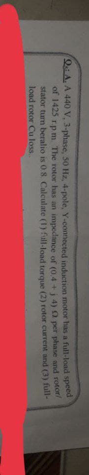 Q: A. A 440 V, 3-phase, 50 Hz, 4-pole, Y-connected induction motor has a full-load speed
of 1425 r.p.m. The rotor has an impedance of (0.4+j 4) 02 per phase and rotor/
stator turn beralio is 0.8. Calculate (1) full-load torque (2) rotor current and (3) full-
load rotor Cu loss..