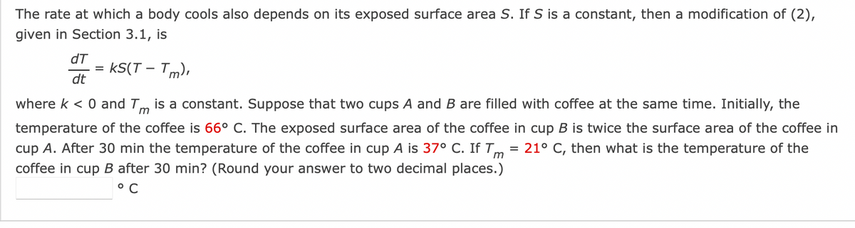 The rate at which a body cools also depends on its exposed surface area S. If S is a constant, then a modification of (2),
given in Section 3.1, is
KS(T-Tm),
where k < 0 and Tm is a constant. Suppose that two cups A and B are filled with coffee at the same time. Initially, the
temperature of the coffee is 66° C. The exposed surface area of the coffee in cup B is twice the surface area of the coffee in
cup A. After 30 min the temperature of the coffee in cup A is 37° C. If Tm = 21° C, then what is the temperature of the
coffee in cup B after 30 min? (Round your answer to two decimal places.)
°C
dT
dt
=
