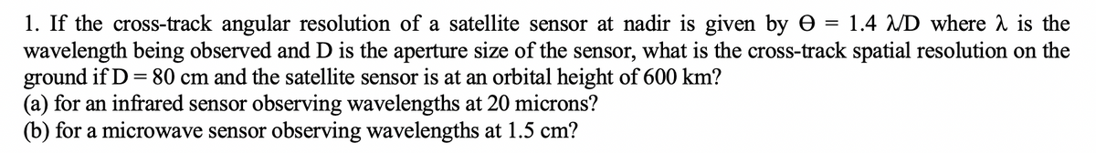 1. If the cross-track angular resolution of a satellite sensor at nadir is given by 1.4 /D where is the
wavelength being observed and D is the aperture size of the sensor, what is the cross-track spatial resolution on the
ground if D = 80 cm and the satellite sensor is at an orbital height of 600 km?
(a) for an infrared sensor observing wavelengths at 20 microns?
(b) for a microwave sensor observing wavelengths at 1.5 cm?
=