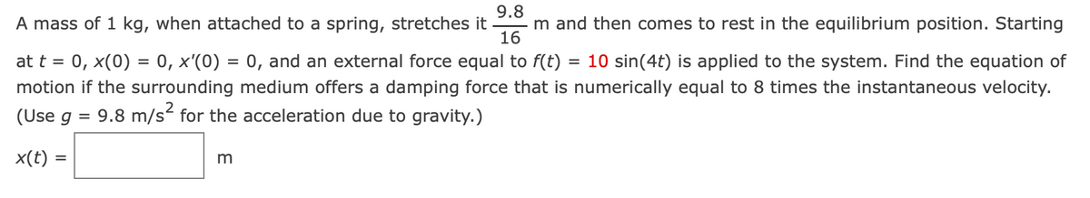 9.8
A mass of 1 kg, when attached to a spring, stretches it m and then comes to rest in the equilibrium position. Starting
16
at t = 0, x(0) = 0, x'(0) = 0, and an external force equal to f(t) = 10 sin(4t) is applied to the system. Find the equation of
motion if the surrounding medium offers a damping force that is numerically equal to 8 times the instantaneous velocity.
(Use g = 9.8 m/s² for the acceleration due to gravity.)
x(t) =
m