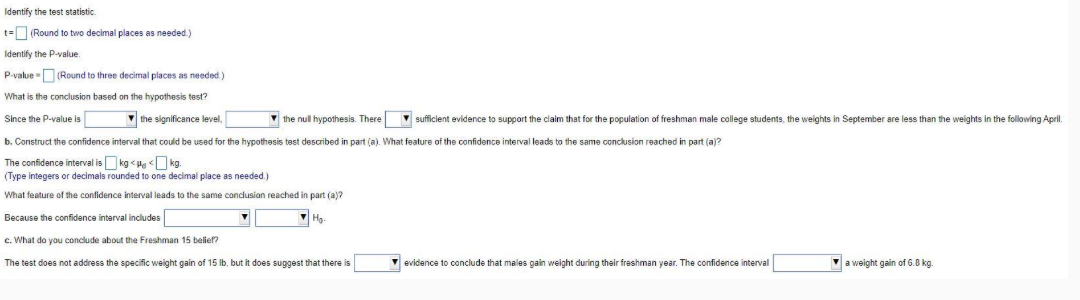 Identify the test statistic.
t= (Round to two decimal places as needed.)
Identify the P-value.
P-value (Round to three decimal places as needed.)
What is the conclusion based on the hypothesis test?
Since the P-value is
the significance level,
the null hypothesis. There
b. Construct the confidence interval that could be used for the hypothesis test described in part (a). What feature of the confidence interval leads to the same conclusion reached in part (a)?
The confidence interval is kg<< kg.
(Type integers or decimals rounded to one decimal place as needed.)
What feature of the confidence interval leads to the same conclusion reached in part (a)?
Because the confidence interval includes
Ho
e. What do you conclude about the Freshman 15 belief?
The test does not address the specific weight gain of 15 lb, but it does suggest that there is
sufficient evidence to support the claim that for the population of freshman male college students, the weights in September are less than the weights in the following April.
evidence to conclude that males gain weight during their freshman year. The confidence interval
a weight gain of 6.8 kg.