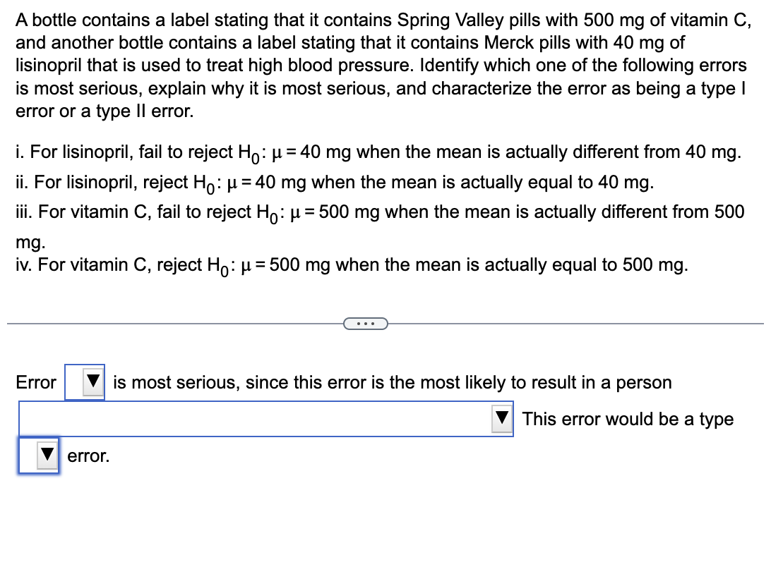 A bottle contains a label stating that it contains Spring Valley pills with 500 mg of vitamin C,
and another bottle contains a label stating that it contains Merck pills with 40 mg of
lisinopril that is used to treat high blood pressure. Identify which one of the following errors
is most serious, explain why it is most serious, and characterize the error as being a type I
error or a type Il error.
i. For lisinopril, fail to reject Ho: μ = 40 mg when the mean is actually different from 40 mg.
ii. For lisinopril, reject Ho: μ = 40 mg when the mean is actually equal to 40 mg.
iii. For vitamin C, fail to reject Ho: μ = 500 mg when the mean is actually different from 500
mg.
iv. For vitamin C, reject Ho: μ = 500 mg when the mean is actually equal to 500 mg.
Error
error.
is most serious, since this error is the most likely to result in a person
This error would be a type