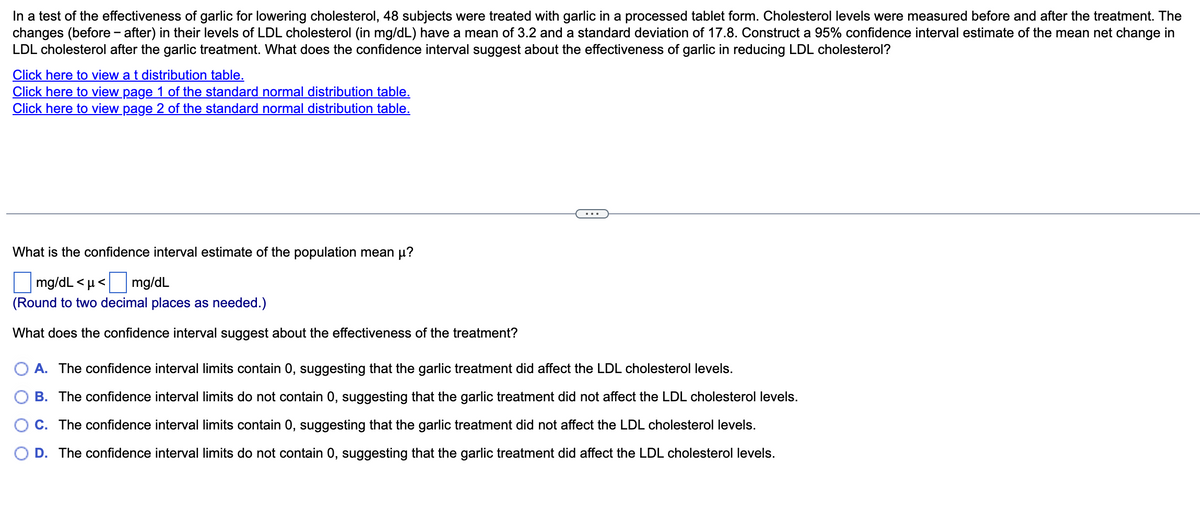 In a test of the effectiveness of garlic for lowering cholesterol, 48 subjects were treated with garlic in a processed tablet form. Cholesterol levels were measured before and after the treatment. The
changes (before-after) in their levels of LDL cholesterol (in mg/dL) have a mean of 3.2 and a standard deviation of 17.8. Construct a 95% confidence interval estimate of the mean net change in
LDL cholesterol after the garlic treatment. What does the confidence interval suggest about the effectiveness of garlic in reducing LDL cholesterol?
Click here to view a t distribution table.
Click here to view page 1 of the standard normal distribution table.
Click here to view page 2 of the standard normal distribution table.
What is the confidence interval estimate of the population mean μ?
mg/dL <μ< mg/dL
(Round to two decimal places as needed.)
What does the confidence interval suggest about the effectiveness of the treatment?
A. The confidence interval limits contain 0, suggesting that the garlic treatment did affect the LDL cholesterol levels.
B. The confidence interval limits do not contain 0, suggesting that the garlic treatment did not affect the LDL cholesterol levels.
C. The confidence interval limits contain 0, suggesting that the garlic treatment did not affect the LDL cholesterol levels.
D. The confidence interval limits do not contain 0, suggesting that the garlic treatment did affect the LDL cholesterol levels.