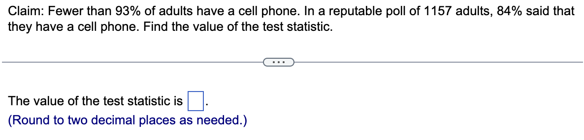 Claim: Fewer than 93% of adults have a cell phone. In a reputable poll of 1157 adults, 84% said that
they have a cell phone. Find the value of the test statistic.
The value of the test statistic is
(Round to two decimal places as needed.)