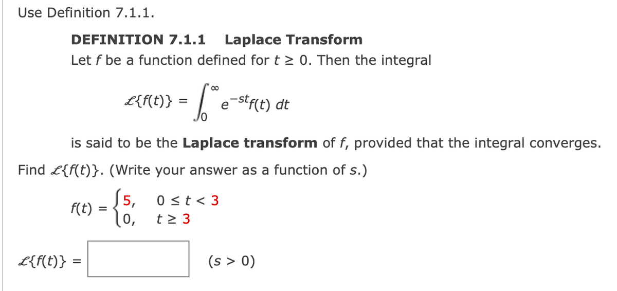 Use Definition 7.1.1.
DEFINITION 7.1.1 Laplace Transform
Let f be a function defined for t≥ 0. Then the integral
f(t)
L{f(t)} =
L{f(t)}:
=
is said to be the Laplace transform of f, provided that the integral converges.
Find £{f(t)}. (Write your answer as a function of s.)
15,
=
10,
f²e²
e-stf(t) dt
0 ≤t <3
t≥ 3
(s > 0)