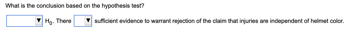 What is the conclusion based on the hypothesis test?
Ho.
There
sufficient evidence to warrant rejection of the claim that injuries are independent of helmet color.