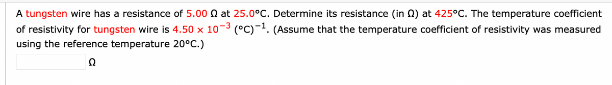 A tungsten wire has a resistance of 5.00 at 25.0°C. Determine its resistance (in ) at 425°C. The temperature coefficient
of resistivity for tungsten wire is 4.50 × 10-³ (°C)-¹. (Assume that the temperature coefficient of resistivity was measured
using the reference temperature 20°C.)