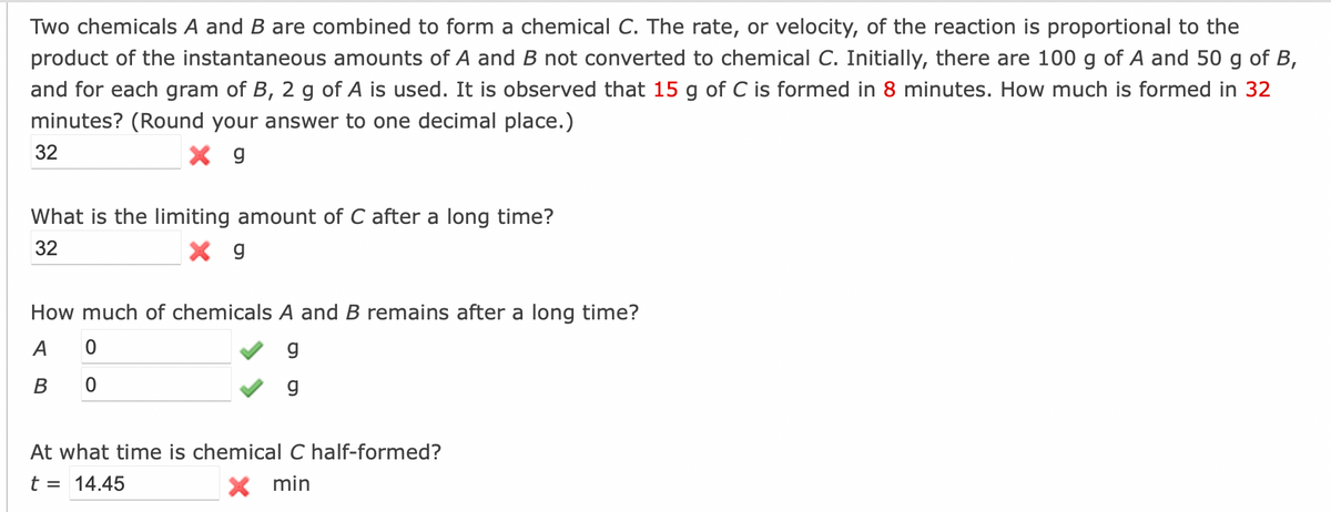 Two chemicals A and B are combined to form a chemical C. The rate, or velocity, of the reaction is proportional to the
product of the instantaneous amounts of A and B not converted to chemical C. Initially, there are 100 g of A and 50 g of B,
and for each gram of B, 2 g of A is used. It is observed that 15 g of C is formed in 8 minutes. How much is formed in 32
minutes? (Round your answer to one decimal place.)
32
g
What is the limiting amount of C after a long time?
32
x g
How much of chemicals A and B remains after a long time?
A
0
g
B
0
g
At what time is chemical C half-formed?
t = 14.45
X min