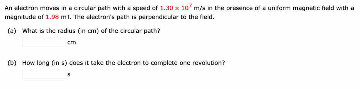 An electron moves in a circular path with a speed of 1.30 x 107 m/s in the presence of a uniform magnetic field with a
magnitude of 1.98 mT. The electron's path is perpendicular to the field.
(a) What is the radius (in cm) of the circular path?
cm
(b) How long (in s) does it take the electron to complete one revolution?
S