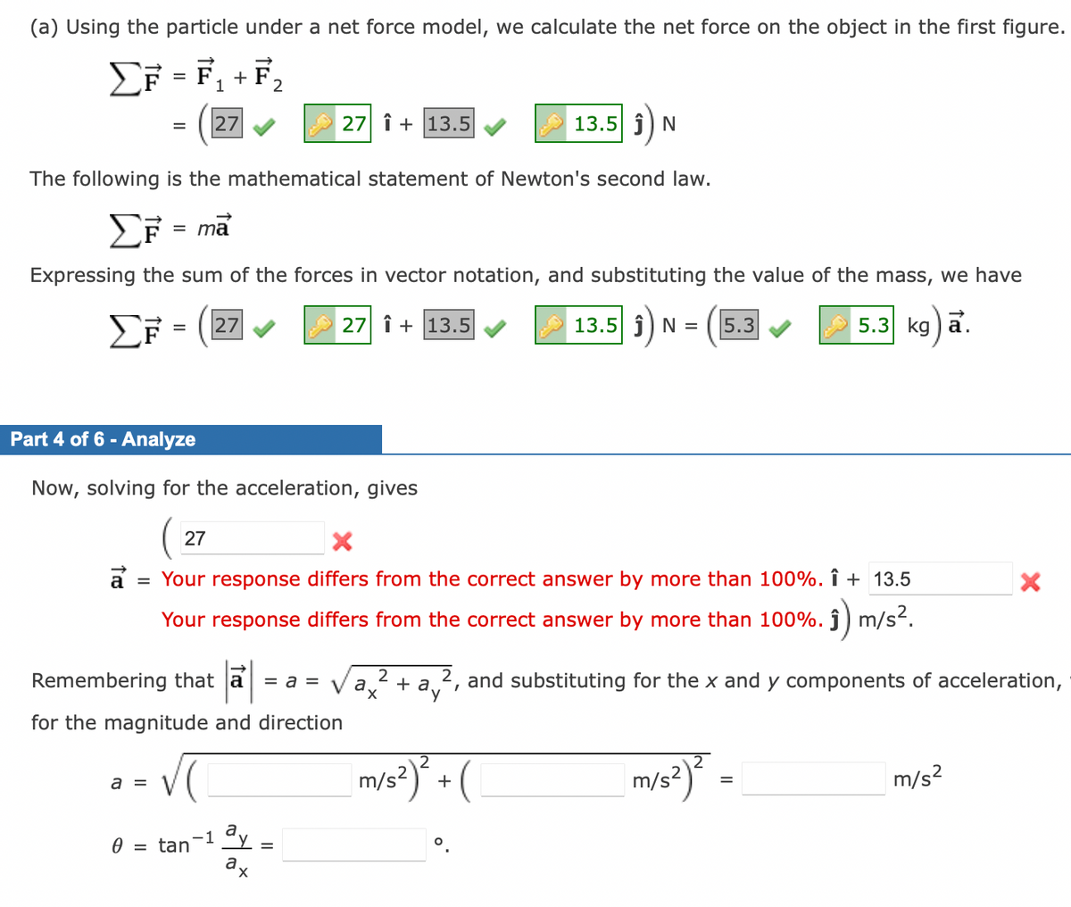 (a) Using the particle under a net force model, we calculate the net force on the object in the first figure.
ΣF = F₁+F₂
ΣΕ
= 27
The following is the mathematical statement of Newton's second law.
ΣF = ma
Expressing the sum of the forces in vector notation, and substituting the value of the mass, we have
EF= 27
27 + 13.5
13.5 Ĵ) N = 5.3
5.3 kg)a.
Part 4 of 6 - Analyze
Now, solving for the acceleration, gives
27 Î+ 13.5
27
X
a = Your response differs from the correct answer by more than 100%. Î+ 13.5
Your response differs from the correct answer by more than 100%. ĵ) m/s².
Remembering that a = a =
for the magnitude and direction
a =
0 = tan
-1 ay
a
X
=
13.5 Ĵ N
2
a + ay
m/s²)² + (
2, and substituting for the x and y components of acceleration,
m/s²)² =
=
X
m/s²