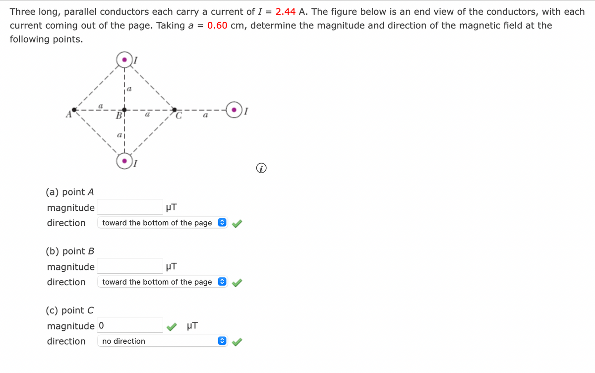 Three long, parallel conductors each carry a current of I = 2.44 A. The figure below is an end view of the conductors, with each
current coming out of the page. Taking a = 0.60 cm, determine the magnitude and direction of the magnetic field at the
following points.
(a) point A
magnitude
direction
(b) point B
magnitude
direction
μT
toward the bottom of the page ŵ
μT
toward the bottom of the page ↑
(c) point C
magnitude 0
direction
no direction
μT
î