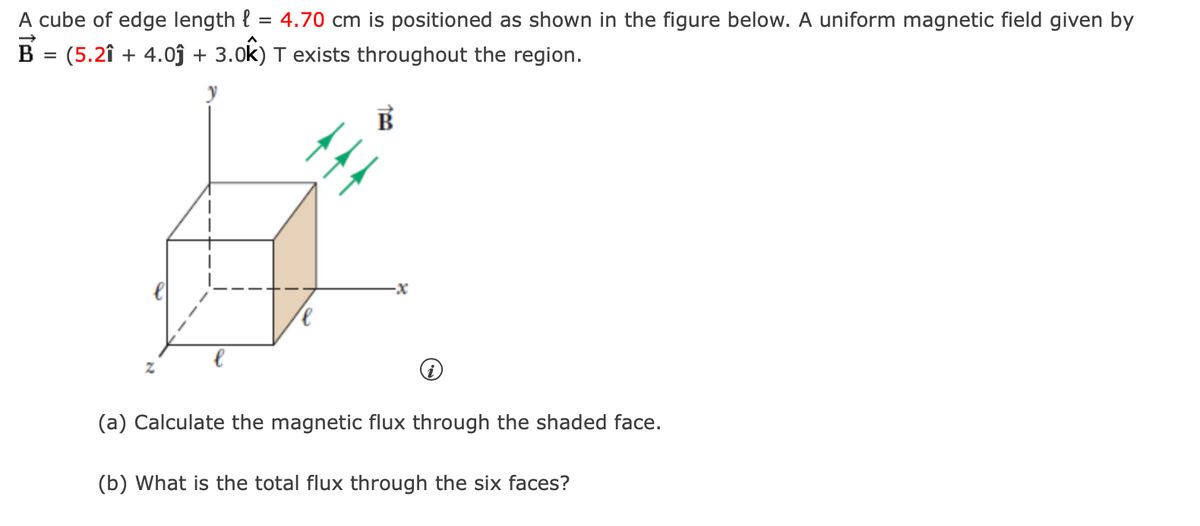 A cube of edge length l
=
(5.21 + 4.0ĵ+ 3.0k)
B
=
Z
4.70 cm is positioned as shown in the figure below. A uniform magnetic field given by
T exists throughout the region.
-x
(a) Calculate the magnetic flux through the shaded face.
(b) What is the total flux through the six faces?