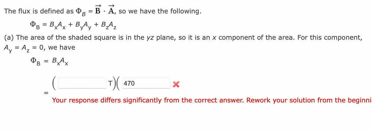 The flux is defined as B
BAx + B By Ay
DB
=
(a) The area of the shaded
Ay = A₂ = 0, we have
Фв = BxAx
=
BA, so we have the following.
+ B₂_Az
square is in the yz plane, so it is an x component of the area. For this component,
|T) (4
Your response differs significantly from the correct answer. Rework your solution from the beginni
470