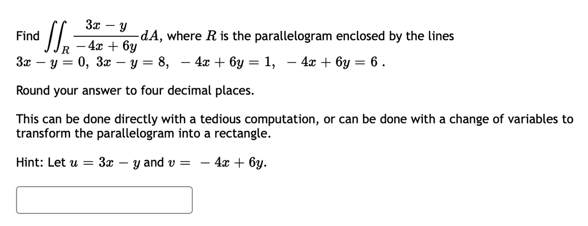 3x - y
Find
- 4x + 6y
3x − y = 0, 3x − y
Round your answer to four decimal places.
This can be done directly with a tedious computation, or can be done with a change of variables to
transform the parallelogram into a rectangle.
Hint: Let u = 3x - y and v=
4x + 6y.
1₂
R
dA, where R is the parallelogram enclosed by the lines
=
8, 4x + 6y = 1, - 4x+6y= 6.