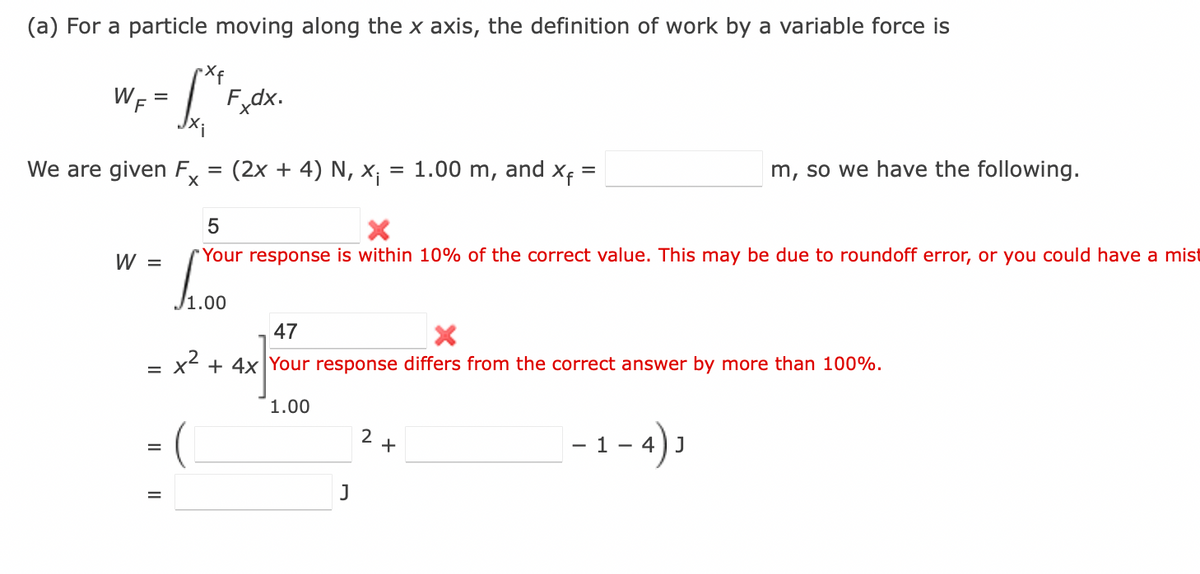 (a) For a particle moving along the x axis, the definition of work by a variable force is
L" Fxdx.
WF =
We are given F
X
W =
=
=
=
(2x + 4) N, x₁ = 1.00 m,
J1.00
and
5
"Your response is within 10% of the correct value. This may be due to roundoff error, or you could have a mist
J
Xf=
2+
47
X
x² + 4x Your response differs from the correct answer by more than 100%.
1.00
m, so we have the following.
|-1-4) ₁
J