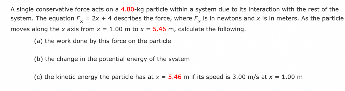 A single conservative force acts on a 4.80-kg particle within a system due to its interaction with the rest of the
system. The equation Fx = 2x + 4 describes the force, where Fx is in newtons and x is in meters. As the particle
moves along the x axis from x = 1.00 m to x = 5.46 m, calculate the following.
(a) the work done by this force on the particle
(b) the change in the potential energy of the system
(c) the kinetic energy the particle has at x = 5.46 m if its speed is 3.00 m/s at x = 1.00 m