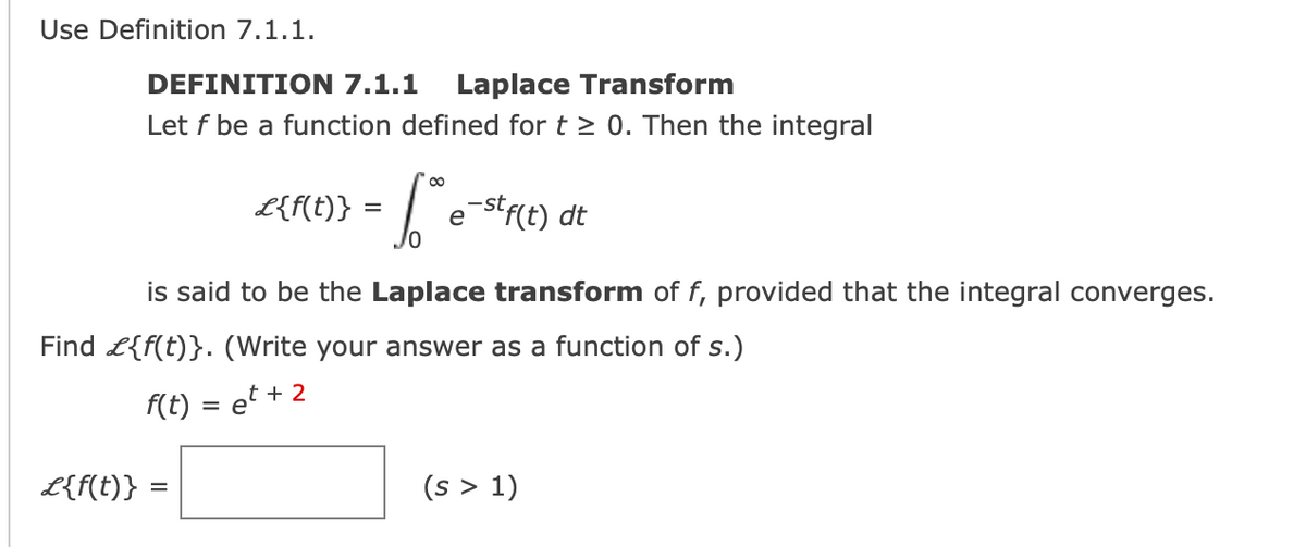 Use Definition 7.1.1.
DEFINITION 7.1.1 Laplace Transform
Let f be a function defined for t≥ 0. Then the integral
L{f(t)} =
=
· Sº e-stf(t) dt
is said to be the Laplace transform of f, provided that the integral converges.
Find £{f(t)}. (Write your answer as a function of s.)
f(t) = et + 2
£{f(t)} =
(s > 1)