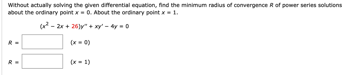 Without actually solving the given differential equation, find the minimum radius of convergence R of power series solutions
about the ordinary point x = 0. About the ordinary point x = 1.
(x² - 2x + 26)y" + xy' - 4y = 0
R =
R =
(x = 0)
(x = 1)