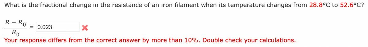 What is the fractional change in the resistance of an iron filament when its temperature changes from 28.8°C to 52.6°C?
R - Ro
X
Ro
Your response differs from the correct answer by more than 10%. Double check your calculations.
= 0.023