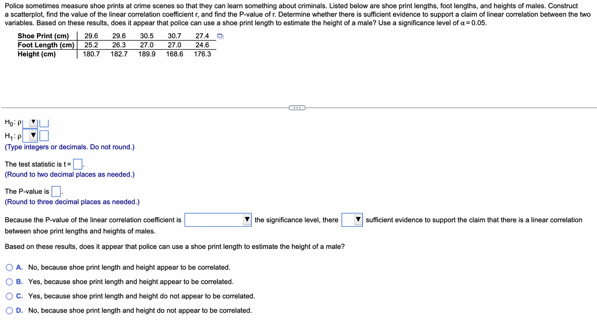 Police sometimes measure shoe prints at crime scenes so that they can learn something about criminals. Listed below are shoe print lengths, foot lengths, and heights of males. Construct
a scatterplot, find the value of the linear correlation coefficient r, and find the P-value of r. Determine whether there is sufficient evidence to support a claim of linear correlation between the two
variables. Based on these results, does it appear that police can use a shoe print length to estimate the height of a male? Use a significance level of α = 0.05.
Shoe Print (cm)
Foot Length (cm)
Height (cm)
29.6 29.6 30.5 30.7
25.2 26.3 27.0 27.0
180.7 182.7 189.9 168.6
Ho: P
H₁: P
(Type integers or decimals. Do not round.)
The test statistic is t = 0.
(Round to two decimal places as needed.)
The P-value is
(Round to three decimal places as needed.)
27.4
24.6
176.3
the significance level, there
Because the P-value of the linear correlation coefficient is
between shoe print lengths and heights of males.
Based on these results, does it appear that police can use a shoe print length to estimate the height of a male?
A. No, because shoe print length and height appear to be correlated.
B. Yes, because shoe print length and height appear to be correlated.
C. Yes, because shoe print length and height do not appear to be correlated.
D. No, because shoe print length and height do not appear to be correlated.
sufficient evidence to support the claim that there is a linear correlation
