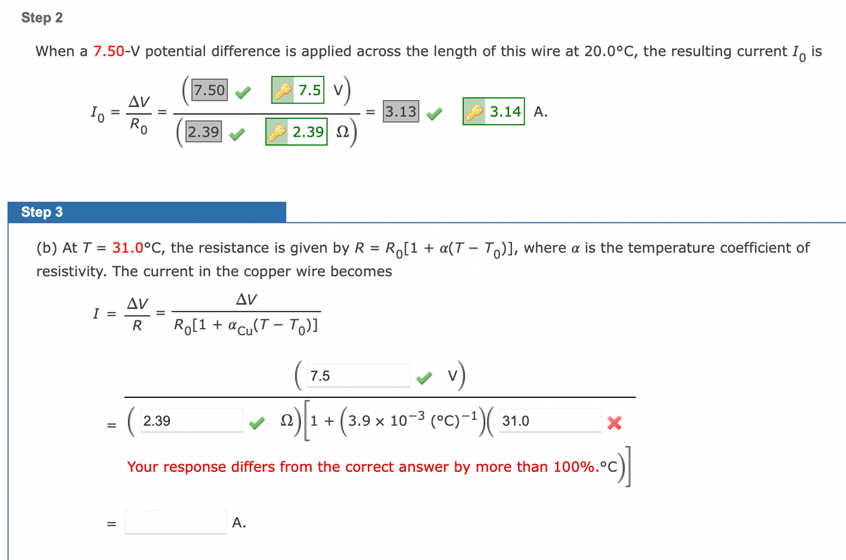 Step 2
When a 7.50-V potential difference is applied across the length of this wire at 20.0°C, the resulting current Io
is
Io
I =
=
AV
Ro
II
AV
R
7.50
Step 3
=
(b) At T = 31.0°C, the res tance is given by R
resistivity. The current in the copper wire becomes
2.39
2.39
7.5 V
2.39| Ω
AV
Ro[1 + acu(T - To)]
A.
3.13
7.5
3.14 A.
Ro[1 + a(TTO)], where a is the temperature coefficient of
v)
Ω 1 + (3.9 x 10-³ (°C)-¹)(
31.0
Your response differs from the correct answer by more than 100%.°