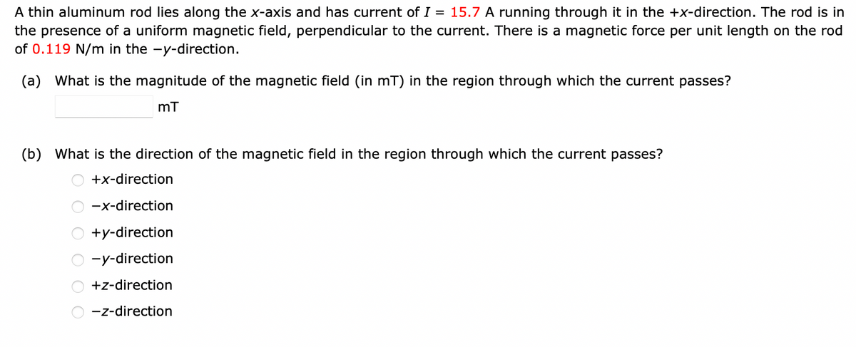 A thin aluminum rod lies along the x-axis and has current of I = 15.7 A running through it in the +x-direction. The rod is in
the presence of a uniform magnetic field, perpendicular to the current. There is a magnetic force per unit length on the rod
of 0.119 N/m in the -y-direction.
(a) What is the magnitude of the magnetic field (in mT) in the region through which the current passes?
mT
(b) What is the direction of the magnetic field in the region through which the current passes?
+x-direction
-x-direction
+y-direction
-y-direction
+z-direction
-z-direction
O O O O O O