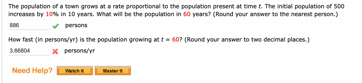 The population of a town grows at a rate proportional to the population present at time t. The initial population of 500
increases by 10% in 10 years. What will be the population in 60 years? (Round your answer to the nearest person.)
886
persons
How fast (in persons/yr) is the population growing at t = 60? (Round your answer to two decimal places.)
3.66804
X persons/yr
Need Help? Watch It
Master It