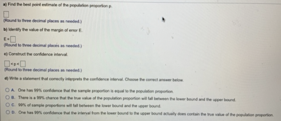 a) Find the best point estimate of the population proportion p.
(Round to three decimal places as needed.)
b) Identify the value of the margin of error E.
(Round to three decimal places as needed.)
e) Construct the confidence interval.
₂0
(Round to three decimal places as needed.)
d) Write a statement that correctly interprets the confidence interval. Choose the correct answer below.
OA. One has 99% confidence that the sample proportion is equal to the population proportion.
OB. There is a 99% chance that the true value of the population proportion will fall between the lower bound and the upper bound.
OC. 99% of sample proportions will fall between the lower bound and the upper bound.
OD. One has 99% confidence that the interval from the lower bound to the upper bound actually does contain the true value of the population proportion.