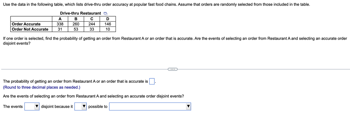 Use the data in the following table, which lists drive-thru order accuracy at popular fast food chains. Assume that orders are randomly selected from those included in the table.
Drive-thru Restaurant
C
244
33
Order Accurate
Order Not Accurate
A
338
31
B
260
53
The events
D
146
10
If one order is selected, find the probability of getting an order from Restaurant A or an order that is accurate. Are the events of selecting an order from Restaurant A and selecting an accurate order
disjoint events?
The probability of getting an order from Restaurant A or an order that is accurate is
(Round to three decimal places as needed.)
Are the events of selecting an order from Restaurant A and selecting an accurate order disjoint events?
disjoint because it
possible to