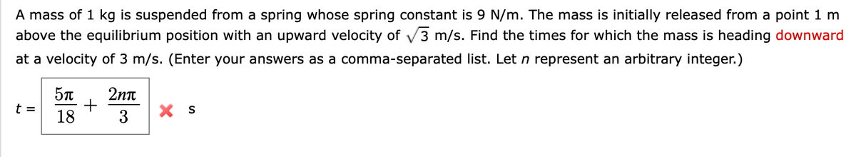 A mass of 1 kg is suspended from a spring whose spring constant is 9 N/m. The mass is initially released from a point 1 m
above the equilibrium position with an upward velocity of √3 m/s. Find the times for which the mass is heading downward
at a velocity of 3 m/s. (Enter your answers as a comma-separated list. Let n represent an arbitrary integer.)
t =
5π
18
+
2nπ
3
X S