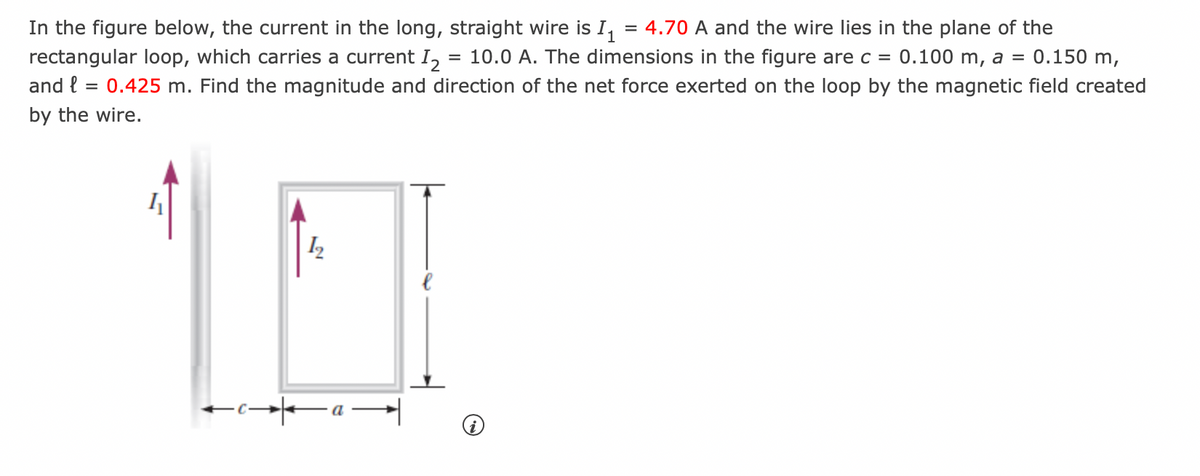 0.150 m,
In the figure below, the current in the long, straight wire is I₁ = 4.70 A and the wire lies in the plane of the
rectangular loop, which carries a current I₂ = 10.0 A. The dimensions in the figure are c = 0.100 m, a =
and l = 0.425 m. Find the magnitude and direction of the net force exerted on the loop by the magnetic field created
by the wire.
1₂
ta