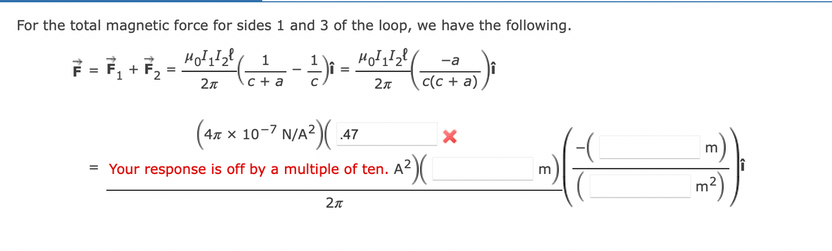 For the total magnetic force for sides 1 and 3 of the loop, we have the following.
F = F₁ + F₂ = “0′¹¹2² ( _ 1_ − ¹) =
MO²1/₂² (
1
2π
c a
2π
(4x x 10-7 N/A²)(
= Your response is off by a multiple of ten. A²
A²)(
.47
-a
c(c + a)
2π
X
m
m
m