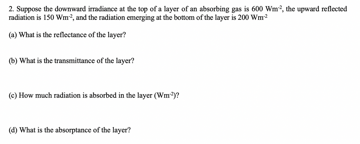 2. Suppose the downward irradiance at the top of a layer of an absorbing gas is 600 Wm2, the upward reflected
radiation is 150 Wm-2, and the radiation emerging at the bottom of the layer is 200 Wm-²
(a) What is the reflectance of the layer?
(b) What is the transmittance of the layer?
(c) How much radiation is absorbed in the layer (Wm-²)?
(d) What is the absorptance of the layer?