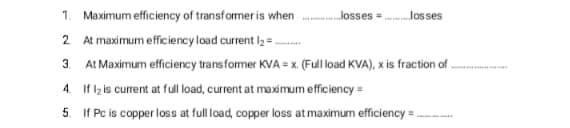 1. Maximum efficiency of transformer is when losses = los ses
2 At maximum efficiency load current l2 = -
3.
At Maximum efficiency transfomer KVA = x. (Fulload KVA), x is fraction of
4. If lz is curent at full load, current at maximum efficiency =
5. If Pc is copper loss at full load, copper loss at maximum efficiency =
