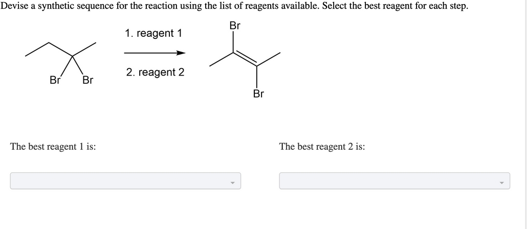 Devise a synthetic sequence for the reaction using the list of reagents available. Select the best reagent for each step.
Br
Br
Br
The best reagent 1 is:
1. reagent 1
2. reagent 2
Br
The best reagent 2 is: