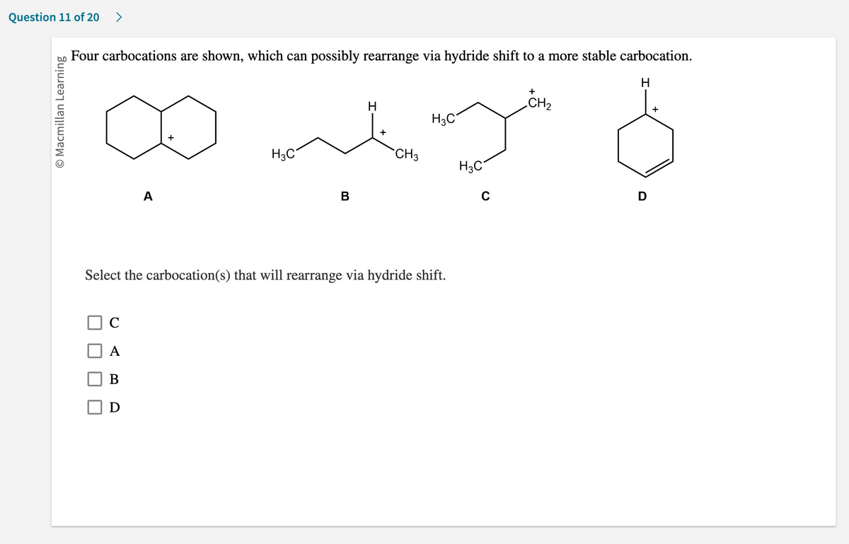 Question 11 of 20 >
O Macmillan Learning
Four carbocations are shown, which can possibly rearrange via hydride shift to a more stable carbocation.
H
H
+
H3C
+
my b
CH3
A
A
B
D
H3C
B
Select the carbocation(s) that will rearrange via hydride shift.
H₂C
C
+
CH₂
D