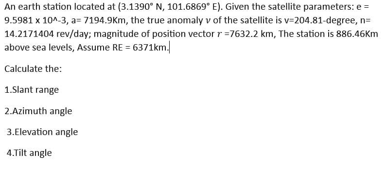 An earth station located at (3.1390° N, 101.6869° E). Given the satellite parameters: e =
9.5981 x 10^-3, a= 7194.9Km, the true anomaly v of the satellite is v=204.81-degree, n=
14.2171404 rev/day; magnitude of position vector r=7632.2 km, The station is 886.46Km
above sea levels, Assume RE = 6371km.
Calculate the:
1.Slant range
2.Azimuth angle
3.Elevation angle
4.Tilt angle